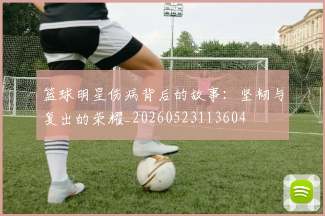 篮球明星伤病背后的故事:坚韧与复出的荣耀_20260523113604
