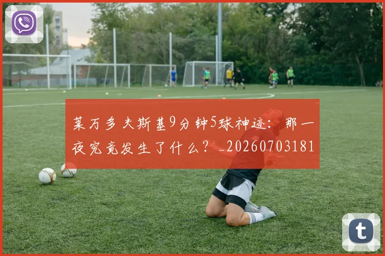 莱万多夫斯基9分钟5球神迹:那一夜究竟发生了什么?_20260703181758